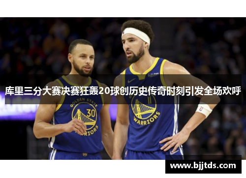 库里三分大赛决赛狂轰20球创历史传奇时刻引发全场欢呼