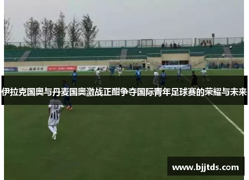伊拉克国奥与丹麦国奥激战正酣争夺国际青年足球赛的荣耀与未来